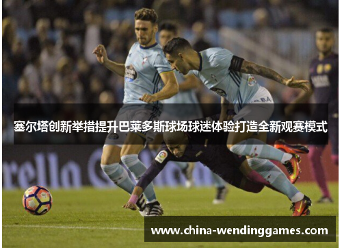 塞尔塔创新举措提升巴莱多斯球场球迷体验打造全新观赛模式