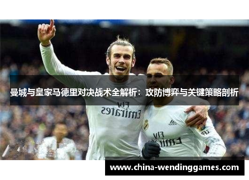 曼城与皇家马德里对决战术全解析：攻防博弈与关键策略剖析