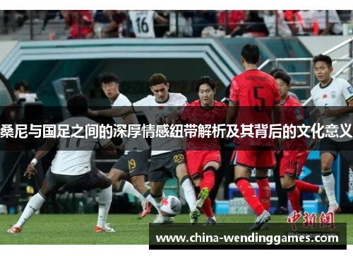 桑尼与国足之间的深厚情感纽带解析及其背后的文化意义