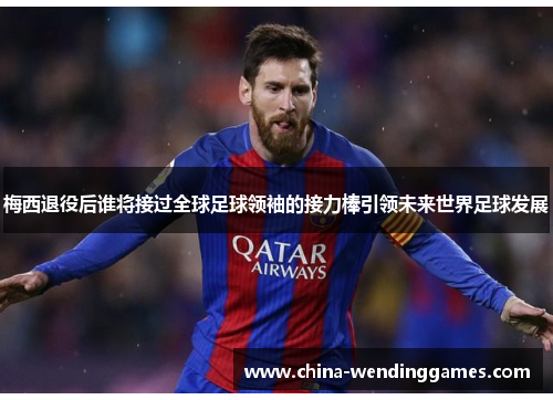 梅西退役后谁将接过全球足球领袖的接力棒引领未来世界足球发展