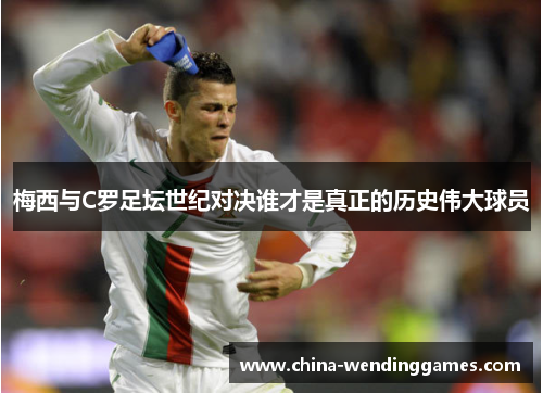 梅西与C罗足坛世纪对决谁才是真正的历史伟大球员