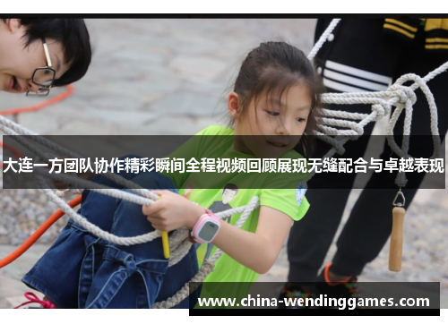大连一方团队协作精彩瞬间全程视频回顾展现无缝配合与卓越表现