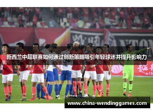 新西兰中超联赛如何通过创新策略吸引年轻球迷并提升影响力