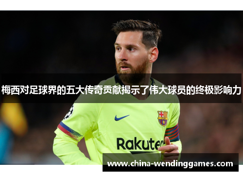梅西对足球界的五大传奇贡献揭示了伟大球员的终极影响力