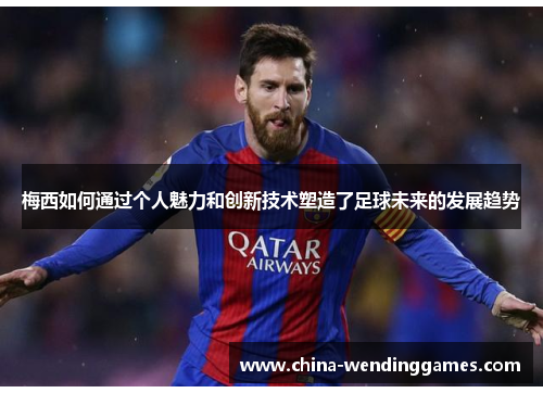 梅西如何通过个人魅力和创新技术塑造了足球未来的发展趋势