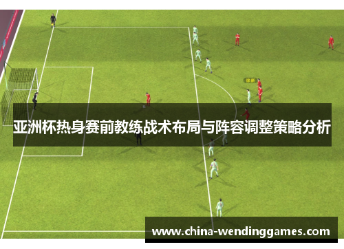 亚洲杯热身赛前教练战术布局与阵容调整策略分析