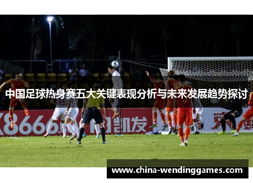 中国足球热身赛五大关键表现分析与未来发展趋势探讨