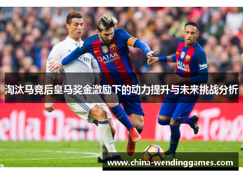 淘汰马竞后皇马奖金激励下的动力提升与未来挑战分析