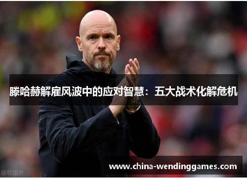 滕哈赫解雇风波中的应对智慧：五大战术化解危机