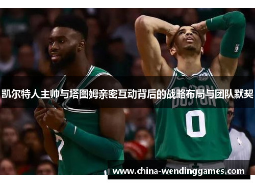 凯尔特人主帅与塔图姆亲密互动背后的战略布局与团队默契