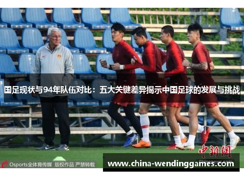国足现状与94年队伍对比：五大关键差异揭示中国足球的发展与挑战