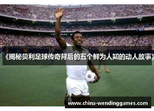 《揭秘贝利足球传奇背后的五个鲜为人知的动人故事》