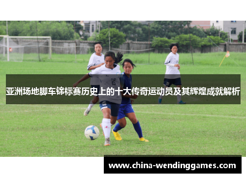 亚洲场地脚车锦标赛历史上的十大传奇运动员及其辉煌成就解析