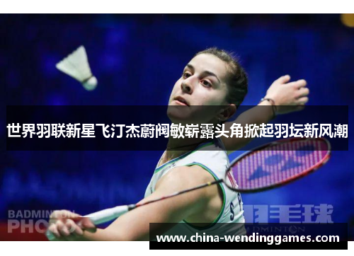 世界羽联新星飞汀杰蔚阀敏崭露头角掀起羽坛新风潮