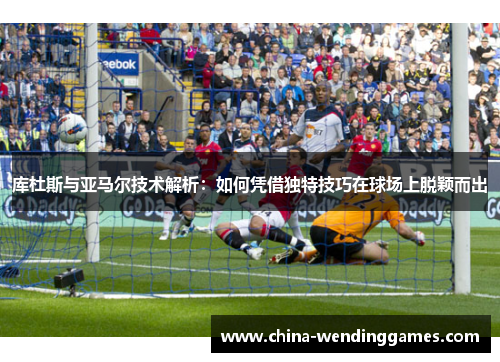 库杜斯与亚马尔技术解析：如何凭借独特技巧在球场上脱颖而出