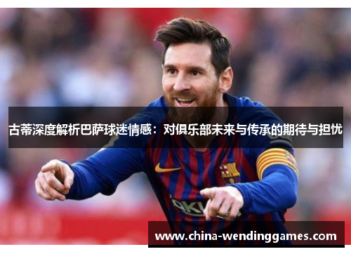 古蒂深度解析巴萨球迷情感：对俱乐部未来与传承的期待与担忧