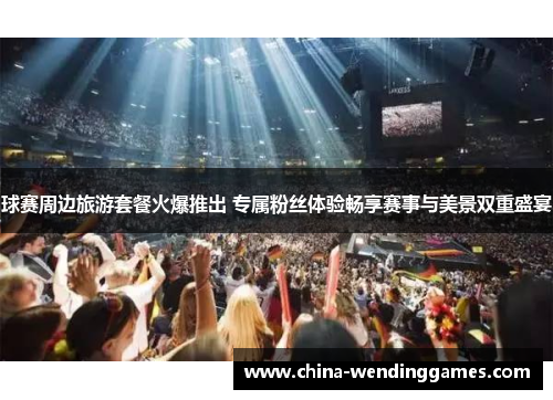 球赛周边旅游套餐火爆推出 专属粉丝体验畅享赛事与美景双重盛宴