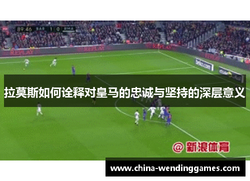 拉莫斯如何诠释对皇马的忠诚与坚持的深层意义