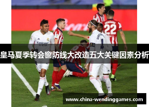 皇马夏季转会窗防线大改造五大关键因素分析