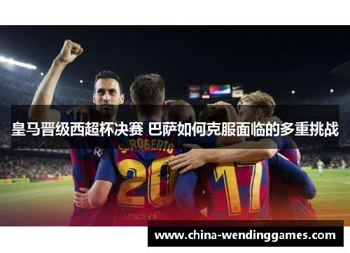 皇马晋级西超杯决赛 巴萨如何克服面临的多重挑战