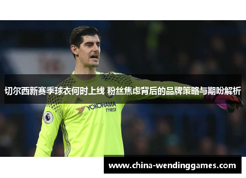切尔西新赛季球衣何时上线 粉丝焦虑背后的品牌策略与期盼解析