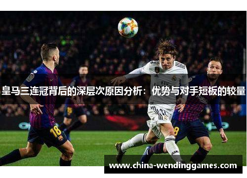 皇马三连冠背后的深层次原因分析：优势与对手短板的较量
