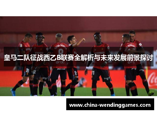 皇马二队征战西乙B联赛全解析与未来发展前景探讨