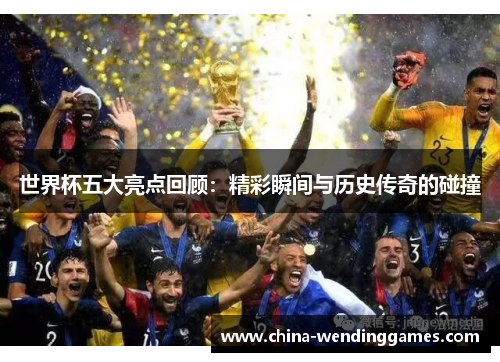 世界杯五大亮点回顾:精彩瞬间与历史传奇的碰撞 世界杯五大亮点回顾:精彩瞬间与历史传奇的碰撞