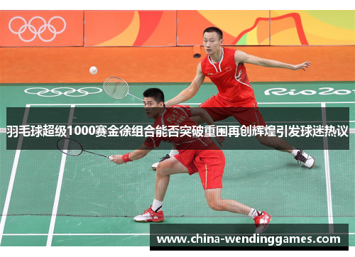 羽毛球超级1000赛金徐组合能否突破重围再创辉煌引发球迷热议