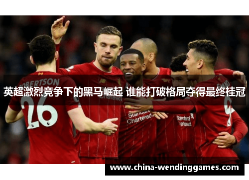 英超激烈竞争下的黑马崛起 谁能打破格局夺得最终桂冠