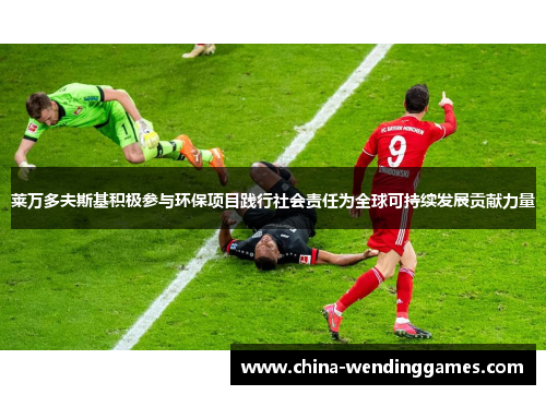 莱万多夫斯基积极参与环保项目践行社会责任为全球可持续发展贡献力量 莱万多夫斯基积极参与环保项目践行社会责任为全球可持续发展贡献力量