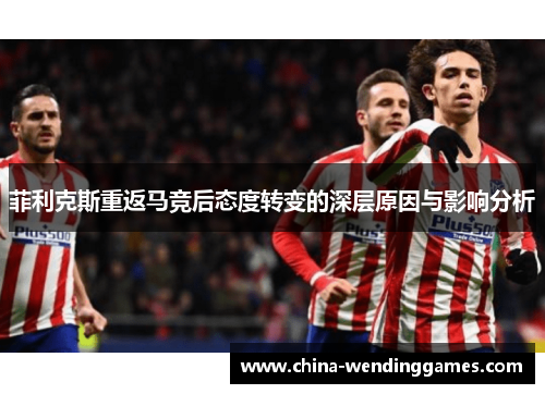 菲利克斯重返马竞后态度转变的深层原因与影响分析 菲利克斯重返马竞后态度转变的深层原因与影响分析