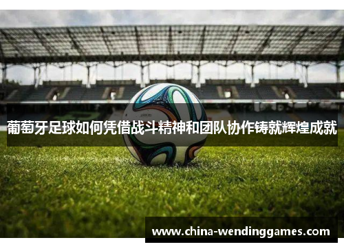 葡萄牙足球如何凭借战斗精神和团队协作铸就辉煌成就