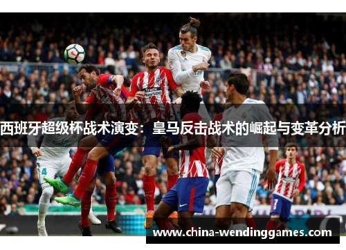 西班牙超级杯战术演变：皇马反击战术的崛起与变革分析