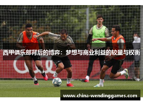 西甲俱乐部背后的博弈:梦想与商业利益的较量与权衡 西甲俱乐部背后的博弈:梦想与商业利益的较量与权衡
