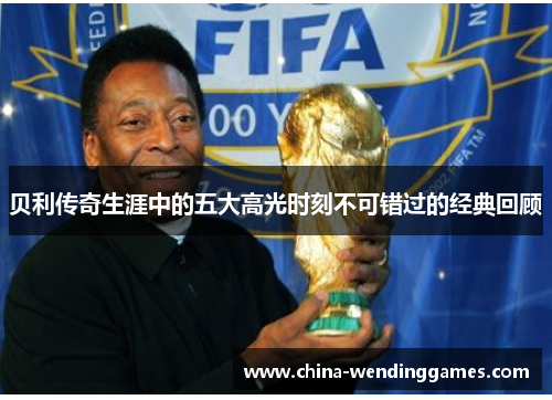 贝利传奇生涯中的五大高光时刻不可错过的经典回顾 贝利传奇生涯中的五大高光时刻不可错过的经典回顾