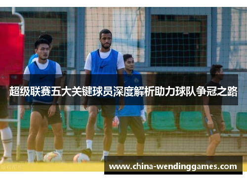 超级联赛五大关键球员深度解析助力球队争冠之路