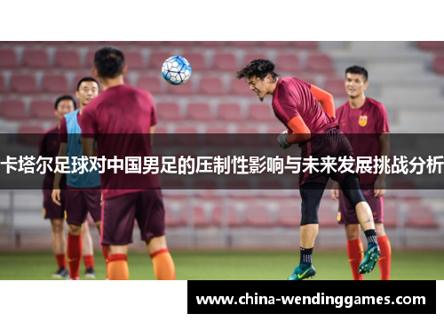 卡塔尔足球对中国男足的压制性影响与未来发展挑战分析