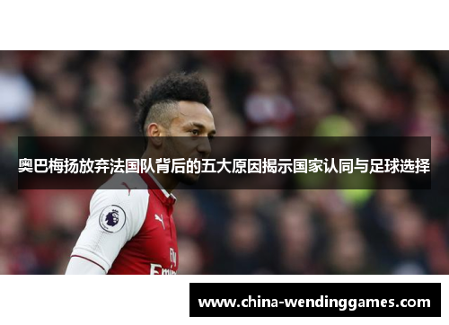 奥巴梅扬放弃法国队背后的五大原因揭示国家认同与足球选择