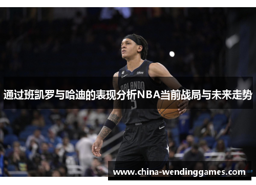 通过班凯罗与哈迪的表现分析NBA当前战局与未来走势 通过班凯罗与哈迪的表现分析NBA当前战局与未来走势