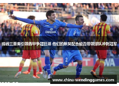 锋线三重奏引领西甲争冠狂潮 他们的默契配合能否带领球队冲刺冠军