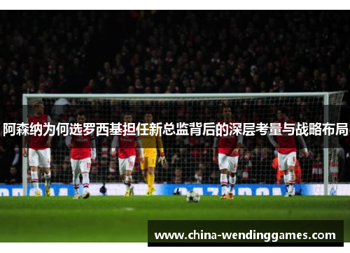 阿森纳为何选罗西基担任新总监背后的深层考量与战略布局