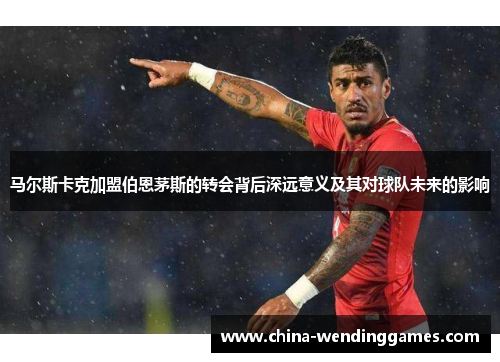 马尔斯卡克加盟伯恩茅斯的转会背后深远意义及其对球队未来的影响