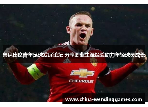 鲁尼出席青年足球发展论坛 分享职业生涯经验助力年轻球员成长 鲁尼出席青年足球发展论坛 分享职业生涯经验助力年轻球员成长