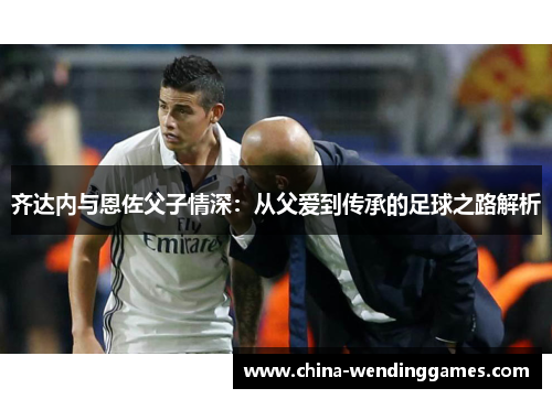 齐达内与恩佐父子情深：从父爱到传承的足球之路解析