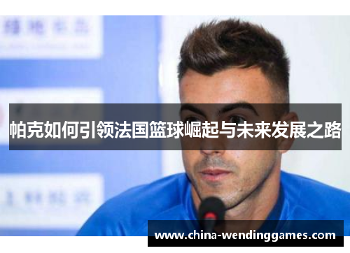 帕克如何引领法国篮球崛起与未来发展之路