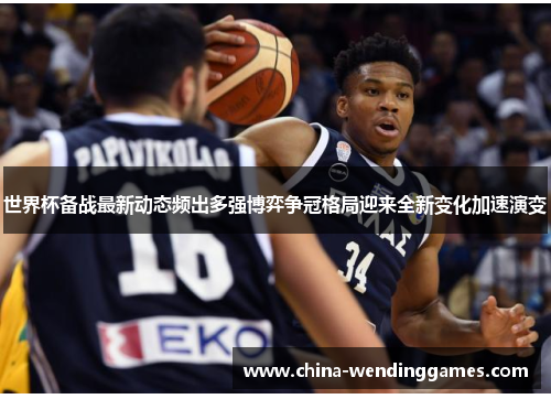 世界杯备战最新动态频出多强博弈争冠格局迎来全新变化加速演变