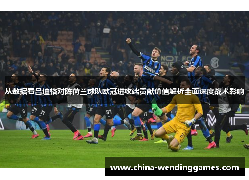 从数据看吕迪格对阵荷兰球队欧冠进攻端贡献价值解析全面深度战术影响