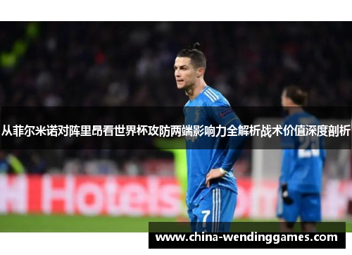 从菲尔米诺对阵里昂看世界杯攻防两端影响力全解析战术价值深度剖析