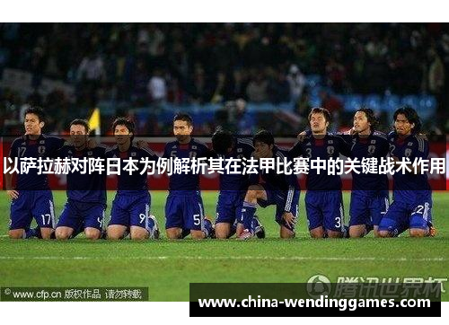 以萨拉赫对阵日本为例解析其在法甲比赛中的关键战术作用